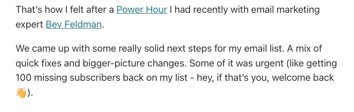 That’s how I felt after a Power Hour I had recently with email marketing expert Bev Feldman. We came up with some really solid next steps for my email list. A mix of quick fixes and bigger-picture changes. Some of it was urgent (like getting 100 missing subscribers back on my list - hey, if that’s you, welcome back 👋).